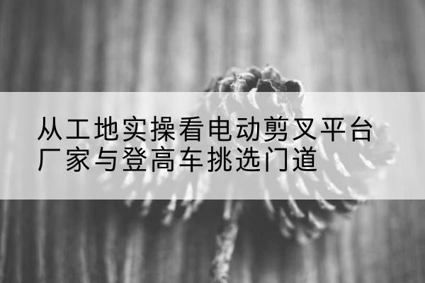 远安电动剪叉升降平台厂家-从工地实操看电动剪叉平台厂家与登高车挑选门道