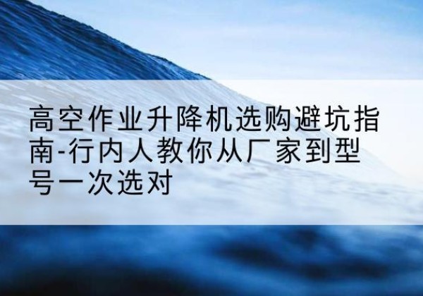 远安升降平台厂家-高空作业升降机选购避坑指南-行内人教你从厂家到型号一次选对