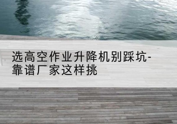 远安剪叉式升降机厂家-选高空作业升降机别踩坑-靠谱厂家这样挑