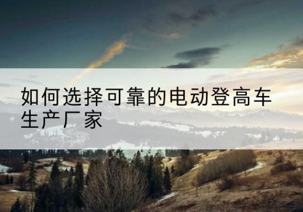 远安电动登高车厂家-如何选择可靠的电动登高车生产厂家