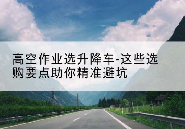 远安升降车厂家-高空作业选升降车-这些选购要点助你*避坑