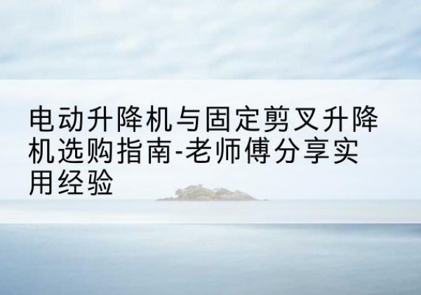 远安电动升降机怎么选-电动升降机与固定剪叉升降机选购指南-老师傅分享实用经验