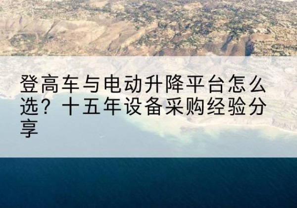 远安登高车厂家厂家-登高车与电动升降平台怎么选？十五年设备采购经验分享