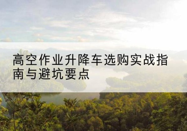 远安升降车怎么选-高空作业升降车选购实战指南与避坑要点