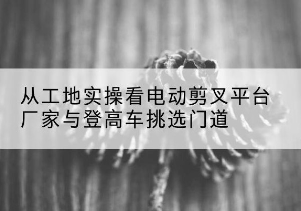 远安电动剪叉升降平台厂家-从工地实操看电动剪叉平台厂家与登高车挑选门道