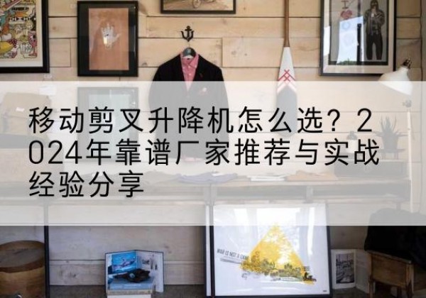 远安升降平台厂家推荐-移动剪叉升降机怎么选？2024年靠谱厂家推荐与实战经验分享