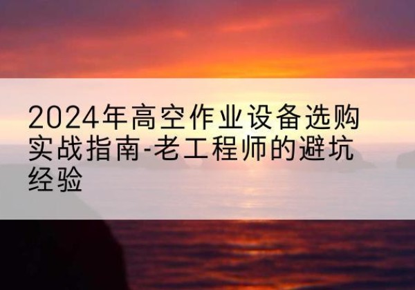 远安高空作业升降机厂家推荐-2024年高空作业设备选购实战指南-老工程师的避坑经验