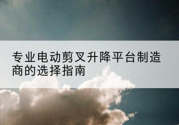 远安电动剪叉升降平台厂家-专业电动剪叉升降平台制造商的选择指南